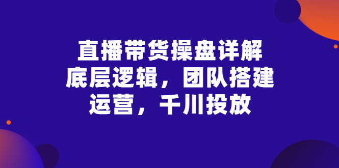 【副业项目3356期】直播带货操盘详解：底层逻辑，团队搭建，运营，千川投放（带货直播如何运营课程）-千图副业网