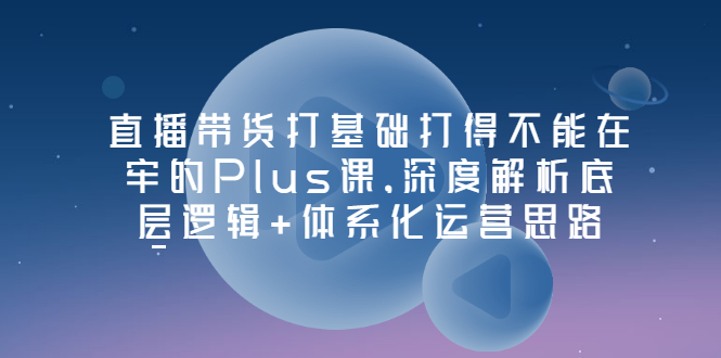 【副业项目3627期】直播带货运营培训课程：深度解析底层逻辑+体系化运营思路-千图副业网