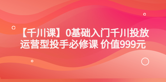 【副业项目3750期】交个朋友千川课：0基础入门千川投放，运营型投手必修课-千图副业网