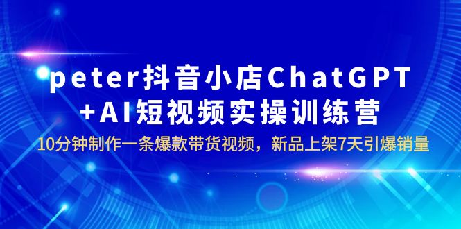 【副业项目6296期】peter抖音小店ChatGPT+AI短视频实训 10分钟做一条爆款带货视频 7天引爆销量-千图副业网