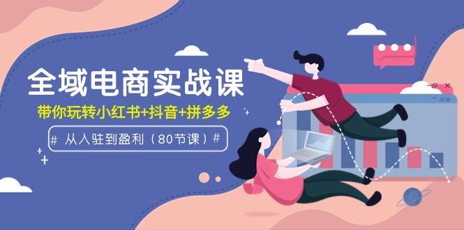 全域电商实战课：从入驻到盈利，带你玩转小红书+抖音+拼多多（80节课）-千图副业网