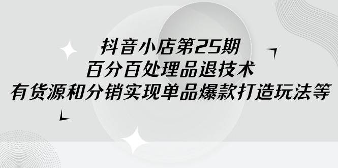 抖音小店-第25期，百分百处理品退技术，有货源和分销实现单品爆款打造玩法-千图副业网
