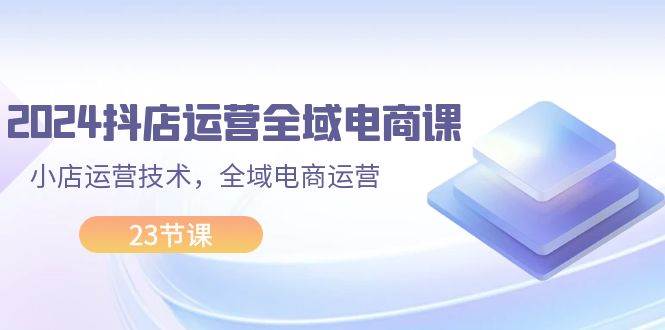 2024抖店运营-全域电商课，小店运营技术，全域电商运营（23节课）-千图副业网
