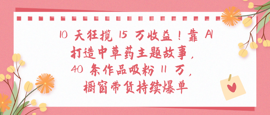 10天狂揽 15 万收益!靠 A打造中草药主题故事40 条作品吸粉11万橱窗带货持续爆单-千图副业网